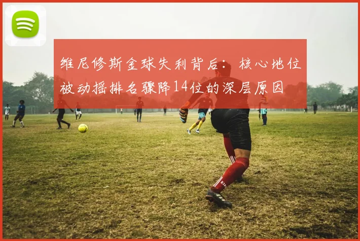 维尼修斯金球失利背后：核心地位被动摇排名骤降14位的深层原因