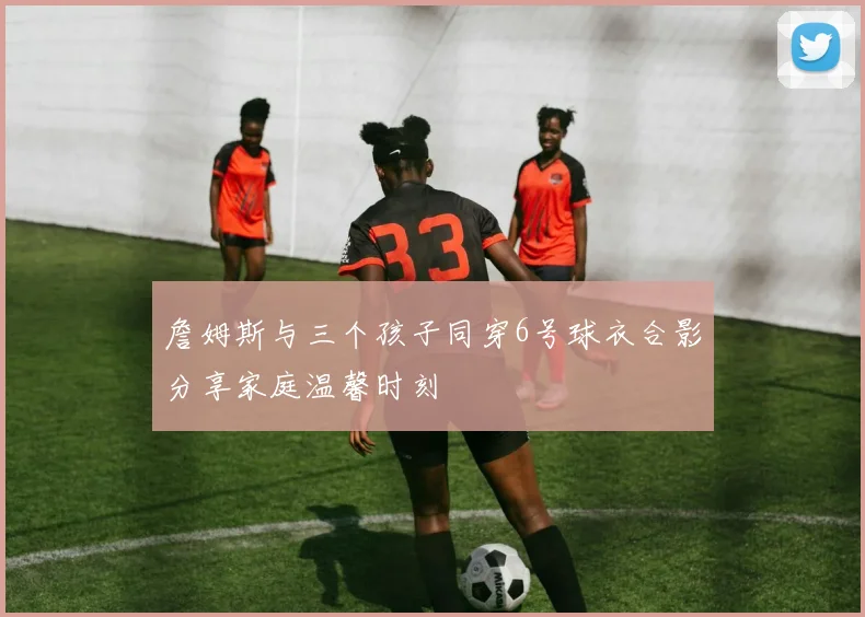 詹姆斯与三个孩子同穿6号球衣合影分享家庭温馨时刻