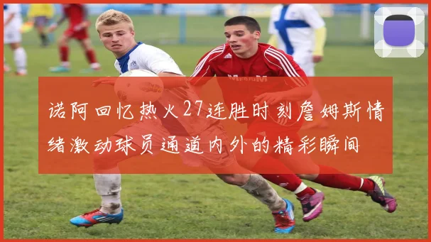 诺阿回忆热火27连胜时刻詹姆斯情绪激动球员通道内外的精彩瞬间