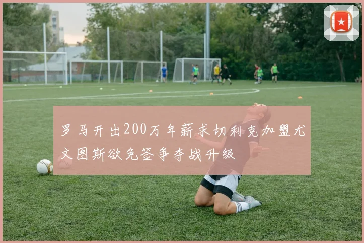 罗马开出200万年薪求切利克加盟尤文图斯欲免签争夺战升级
