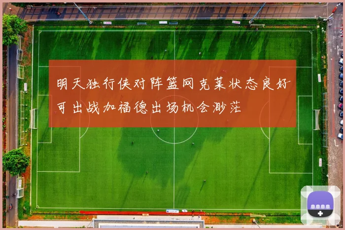 明天独行侠对阵篮网克莱状态良好可出战加福德出场机会渺茫