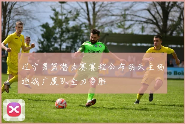 辽宁男篮潜力赛赛程公布明天主场迎战广厦队全力争胜
