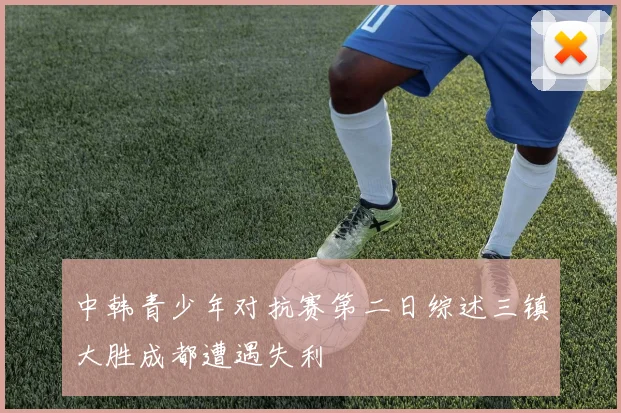 中韩青少年对抗赛第二日综述三镇大胜成都遭遇失利