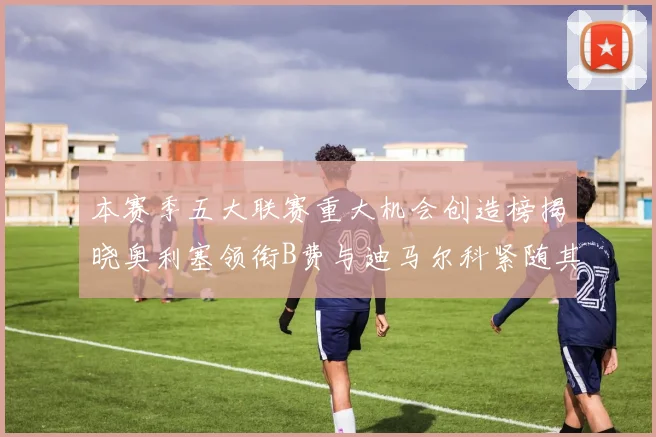 本赛季五大联赛重大机会创造榜揭晓奥利塞领衔B费与迪马尔科紧随其后