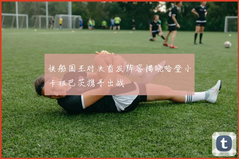 快船国王对决首发阵容揭晓哈登小卡祖巴茨携手出战